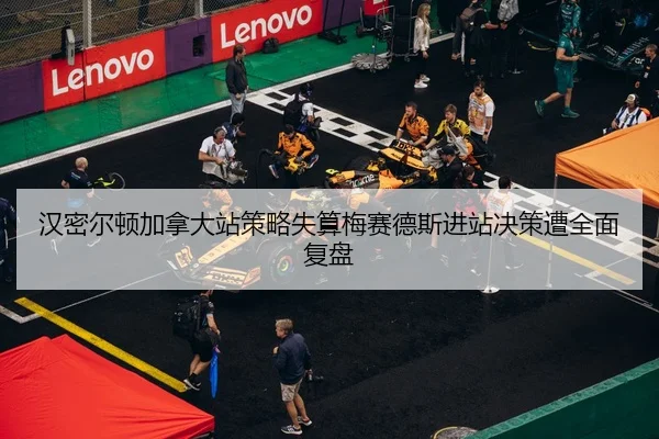 汉密尔顿加拿大站策略失算梅赛德斯进站决策遭全面复盘