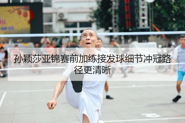 孙颖莎亚锦赛前加练接发球细节冲冠路径更清晰